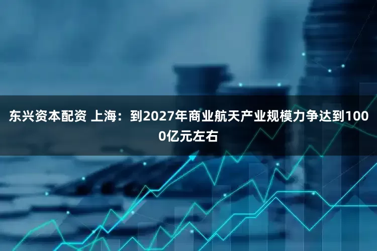 东兴资本配资 上海：到2027年商业航天产业规模力争达到1000亿元左右