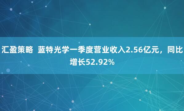 汇盈策略  蓝特光学一季度营业收入2.56亿元，同比增长52.92%