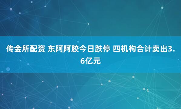 传金所配资 东阿阿胶今日跌停 四机构合计卖出3.6亿元