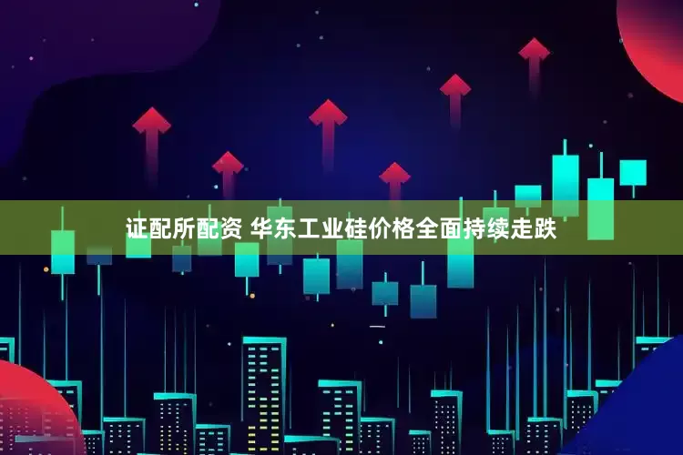 证配所配资 华东工业硅价格全面持续走跌