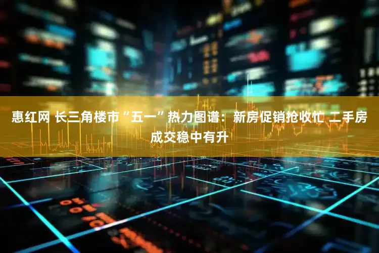 惠红网 长三角楼市“五一”热力图谱：新房促销抢收忙 二手房成交稳中有升