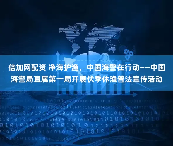 倍加网配资 净海护渔，中国海警在行动——中国海警局直属第一局开展伏季休渔普法宣传活动