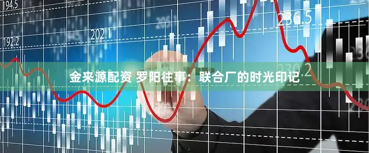 金来源配资 罗阳往事：联合厂的时光印记
