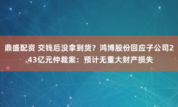 鼎盛配资 交钱后没拿到货？鸿博股份回应子公司2.43亿元仲裁案：预计无重大财产损失