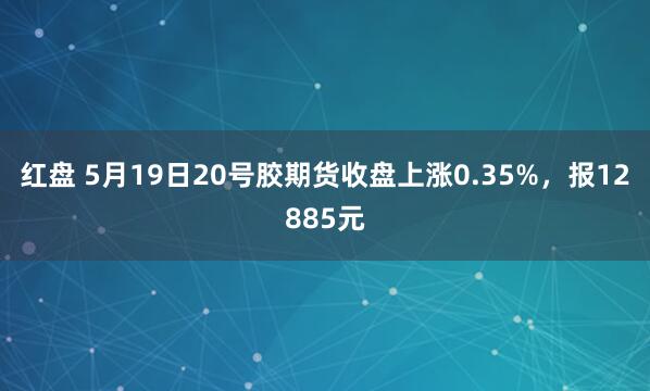 红盘 5月19日20号胶期货收盘上涨0.35%，报12885元