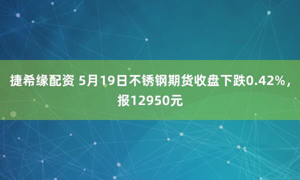 捷希缘配资 5月19日不锈钢期货收盘下跌0.42%，报12950元