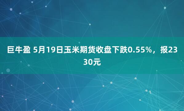 巨牛盈 5月19日玉米期货收盘下跌0.55%，报2330元