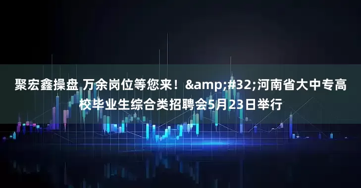 聚宏鑫操盘 万余岗位等您来！&#32;河南省大中专高校毕业生综合类招聘会5月23日举行