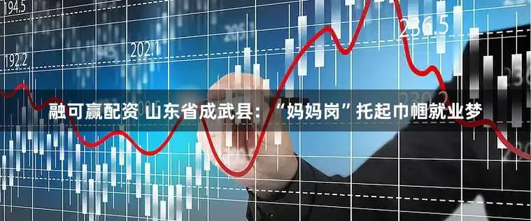融可赢配资 山东省成武县：“妈妈岗”托起巾帼就业梦