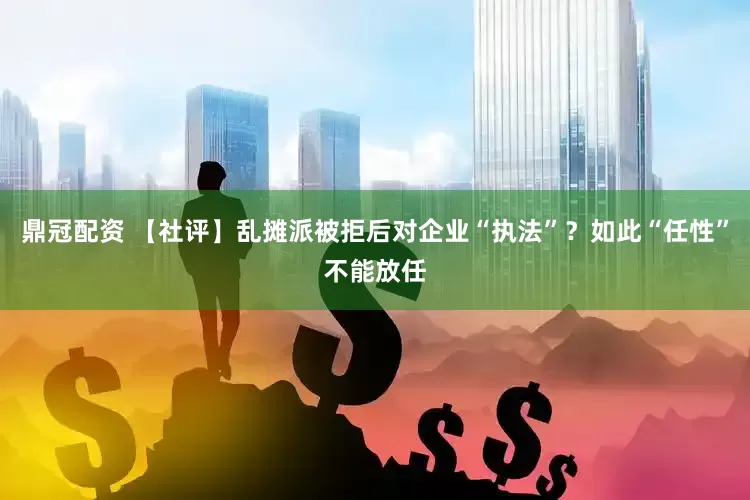 鼎冠配资 【社评】乱摊派被拒后对企业“执法”？如此“任性”不能放任