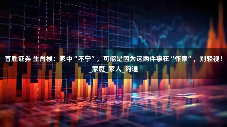 首胜证券 生肖猴：家中“不宁”，可能是因为这两件事在“作祟”，别轻视！_家庭_家人_沟通