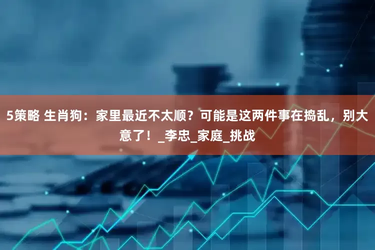5策略 生肖狗：家里最近不太顺？可能是这两件事在捣乱，别大意了！_李忠_家庭_挑战
