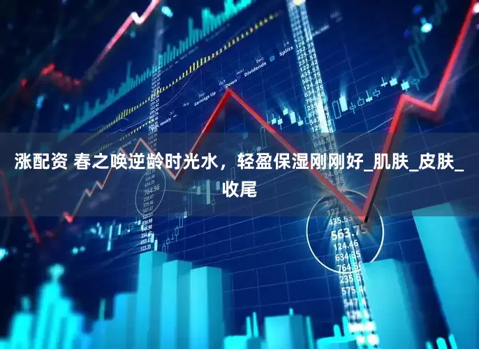 涨配资 春之唤逆龄时光水，轻盈保湿刚刚好_肌肤_皮肤_收尾