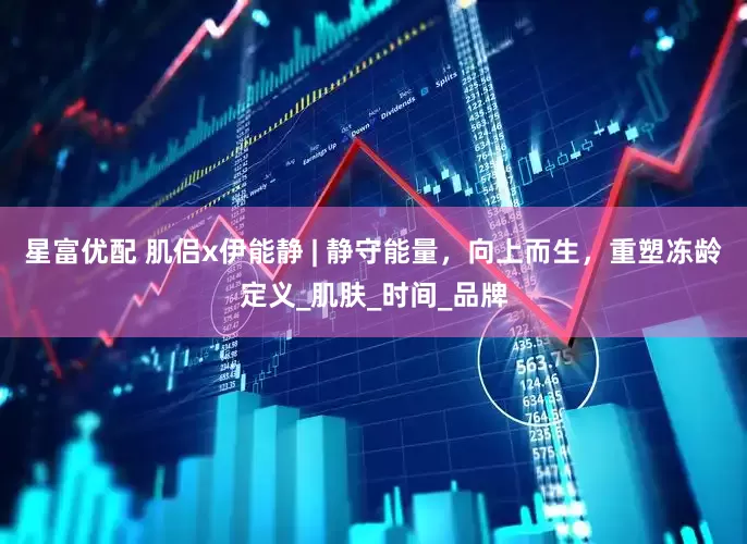 星富优配 肌侣x伊能静 | 静守能量，向上而生，重塑冻龄定义_肌肤_时间_品牌