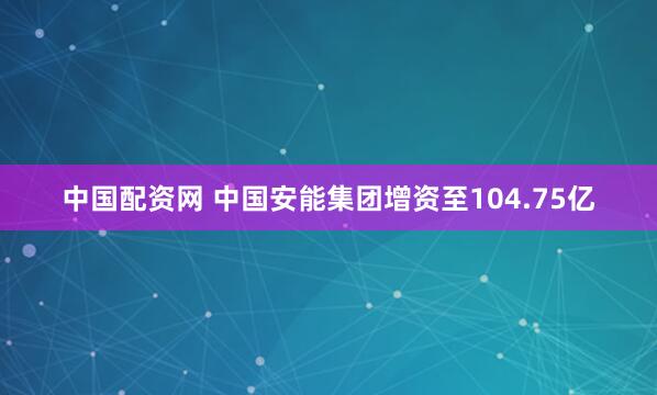 中国配资网 中国安能集团增资至104.75亿