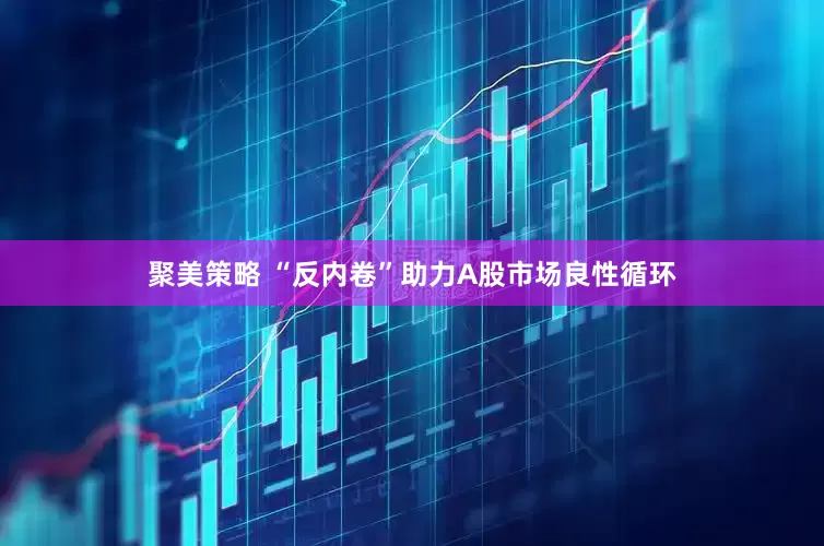 聚美策略 “反内卷”助力A股市场良性循环