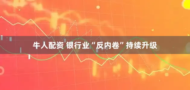 牛人配资 银行业“反内卷”持续升级