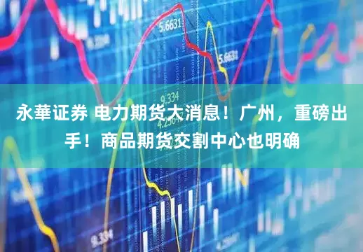 永華证券 电力期货大消息！广州，重磅出手！商品期货交割中心也明确
