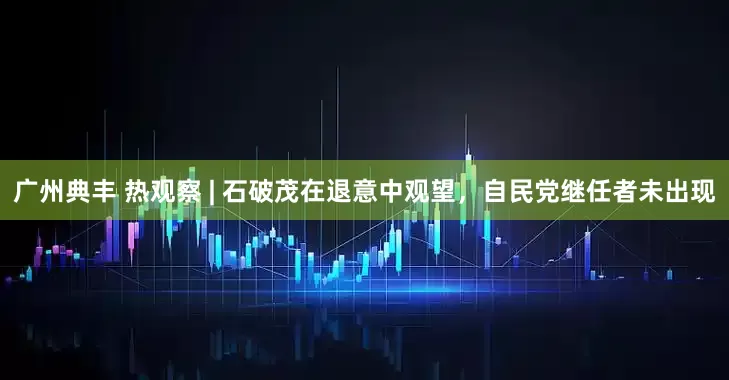 广州典丰 热观察 | 石破茂在退意中观望，自民党继任者未出现