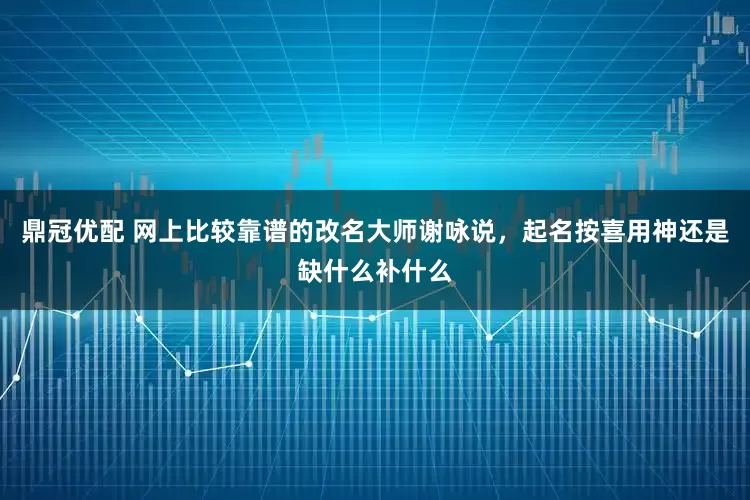 鼎冠优配 网上比较靠谱的改名大师谢咏说，起名按喜用神还是缺什么补什么
