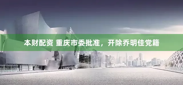 本财配资 重庆市委批准，开除乔明佳党籍