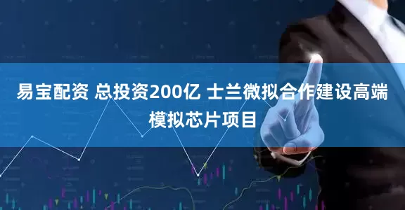 易宝配资 总投资200亿 士兰微拟合作建设高端模拟芯片项目