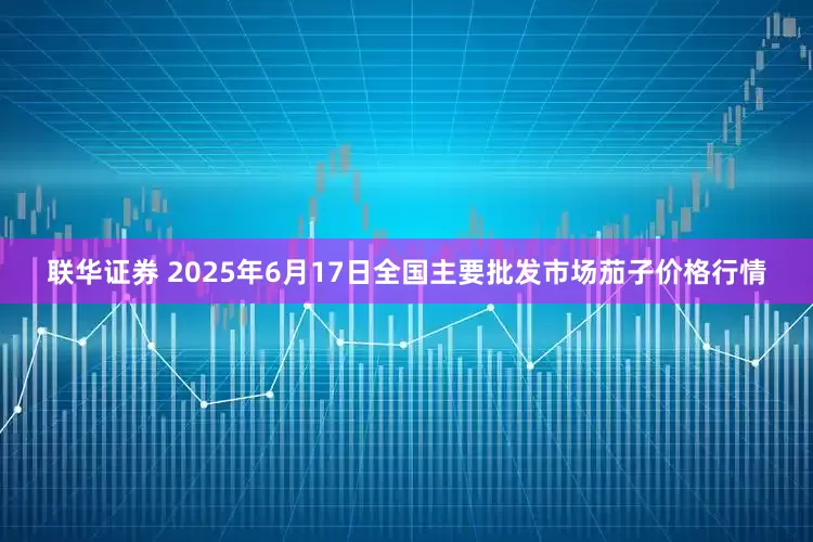 联华证券 2025年6月17日全国主要批发市场茄子价格行情