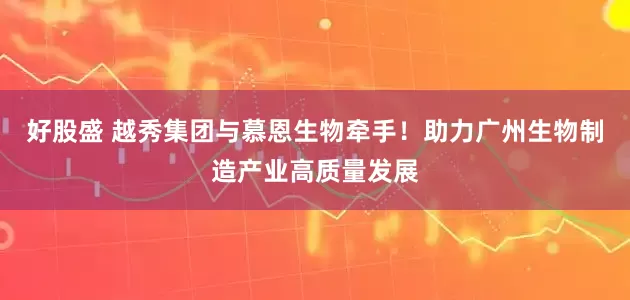 好股盛 越秀集团与慕恩生物牵手！助力广州生物制造产业高质量发展